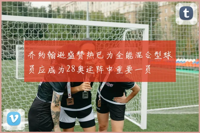 乔约翰逊盛赞热巴为全能混合型球员应成为28奥运阵中重要一员
