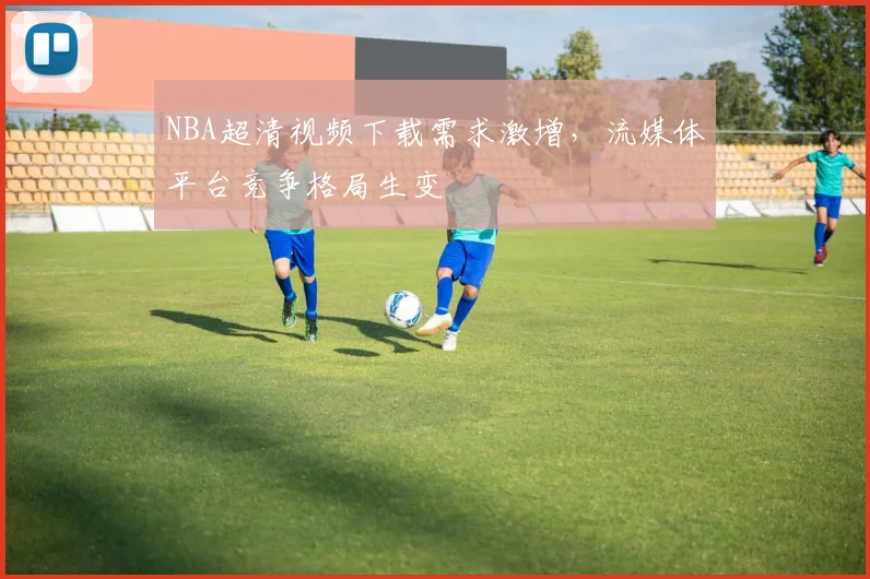 NBA超清视频下载需求激增，流媒体平台竞争格局生变