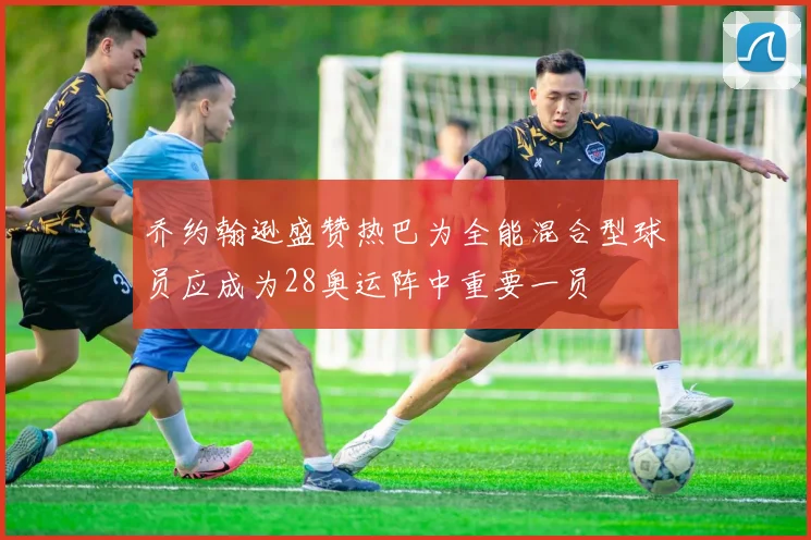 乔约翰逊盛赞热巴为全能混合型球员应成为28奥运阵中重要一员