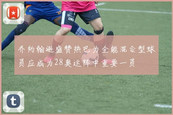 乔约翰逊盛赞热巴为全能混合型球员应成为28奥运阵中重要一员