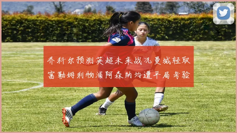 乔科尔预测英超未来战况曼城轻取富勒姆利物浦阿森纳均遭平局考验