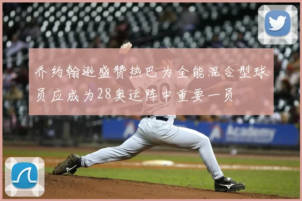 乔约翰逊盛赞热巴为全能混合型球员应成为28奥运阵中重要一员