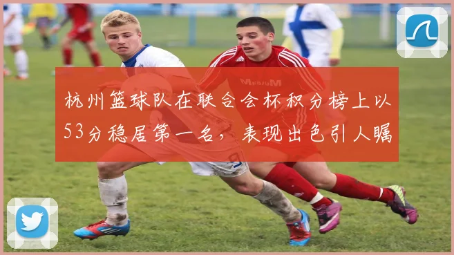 杭州篮球队在联合会杯积分榜上以53分稳居第一名,表现出色引人瞩目