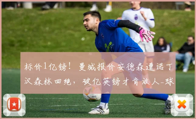 标价1亿镑!曼城报价安德森遭诺丁汉森林回绝,破亿英镑才肯放人_球员_英超_本赛季