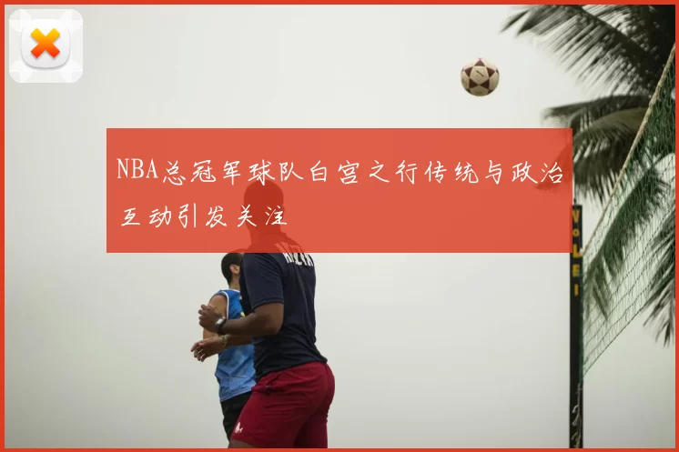 NBA总冠军球队白宫之行传统与政治互动引发关注