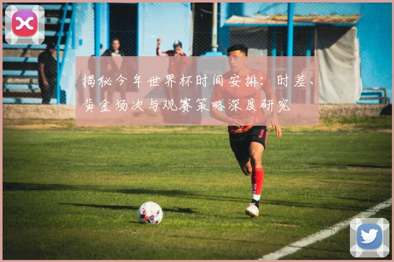 揭秘今年世界杯时间安排：时差、黄金场次与观赛策略深度研究