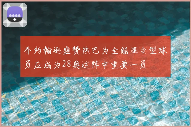 乔约翰逊盛赞热巴为全能混合型球员应成为28奥运阵中重要一员
