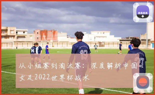 从小组赛到淘汰赛:深度解析中国女足2022世界杯战术