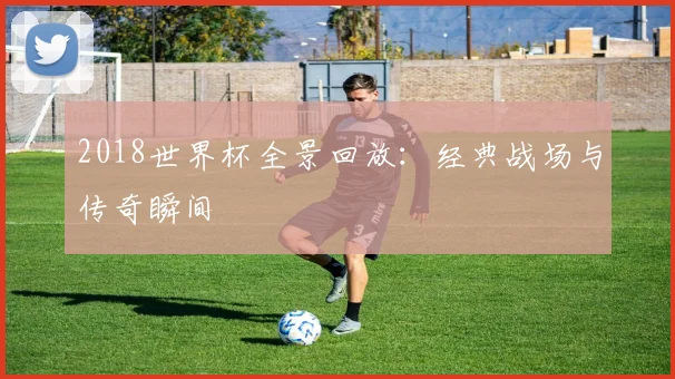 2018世界杯全景回放：经典战场与传奇瞬间