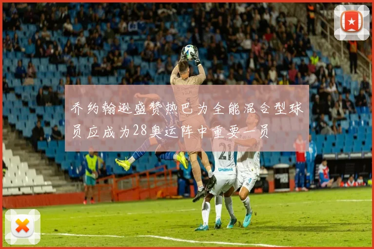 乔约翰逊盛赞热巴为全能混合型球员应成为28奥运阵中重要一员