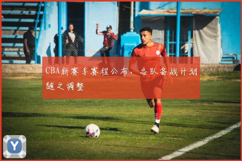CBA新赛季赛程公布，各队备战计划随之调整