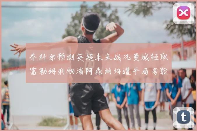 乔科尔预测英超未来战况曼城轻取富勒姆利物浦阿森纳均遭平局考验