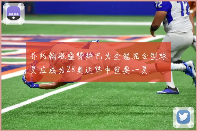 乔约翰逊盛赞热巴为全能混合型球员应成为28奥运阵中重要一员