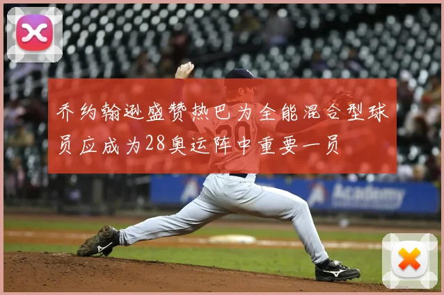 乔约翰逊盛赞热巴为全能混合型球员应成为28奥运阵中重要一员