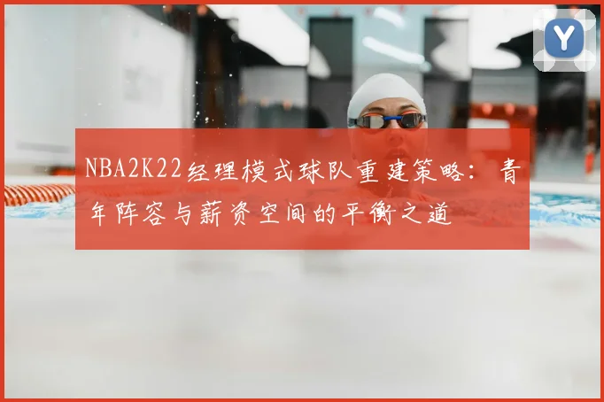 NBA2K22经理模式球队重建策略：青年阵容与薪资空间的平衡之道