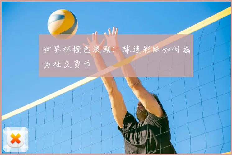 世界杯橙色浪潮：球迷彩绘如何成为社交货币
