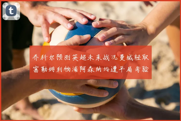 乔科尔预测英超未来战况曼城轻取富勒姆利物浦阿森纳均遭平局考验