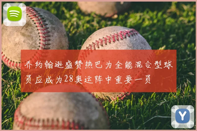 乔约翰逊盛赞热巴为全能混合型球员应成为28奥运阵中重要一员