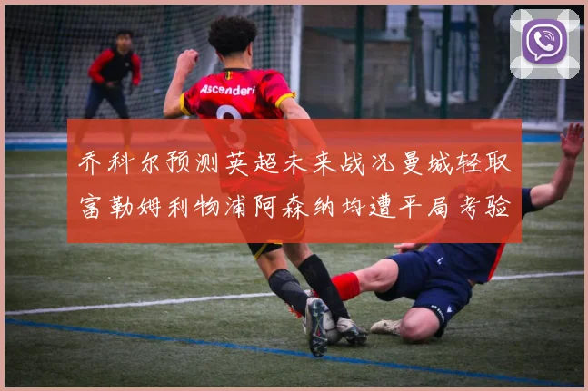 乔科尔预测英超未来战况曼城轻取富勒姆利物浦阿森纳均遭平局考验