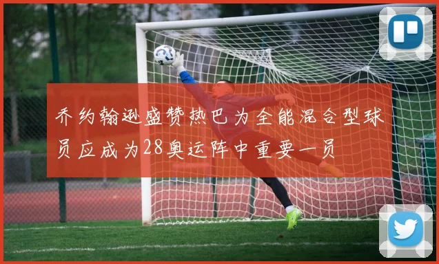 乔约翰逊盛赞热巴为全能混合型球员应成为28奥运阵中重要一员