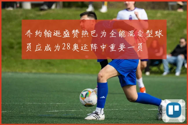 乔约翰逊盛赞热巴为全能混合型球员应成为28奥运阵中重要一员