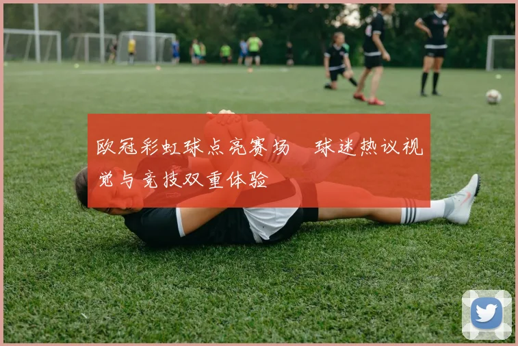 欧冠彩虹球点亮赛场　球迷热议视觉与竞技双重体验