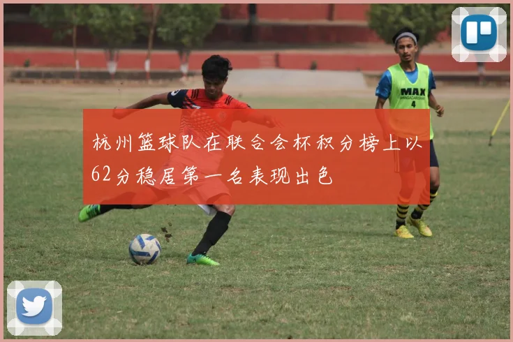 杭州篮球队在联合会杯积分榜上以62分稳居第一名表现出色