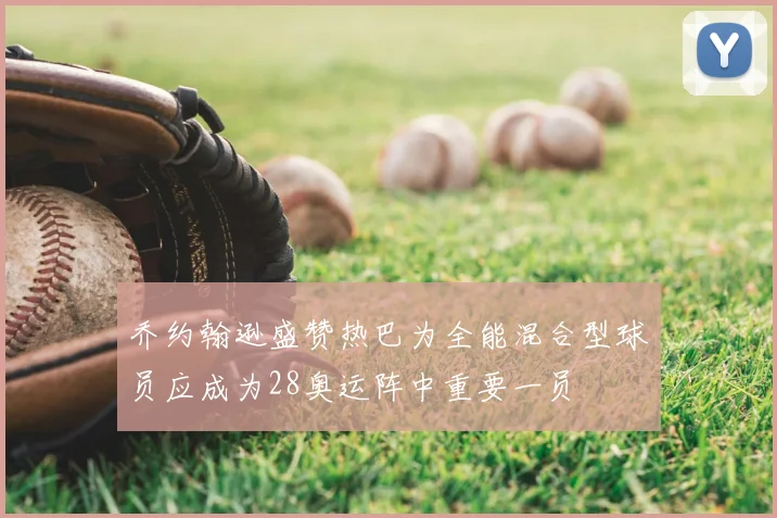 乔约翰逊盛赞热巴为全能混合型球员应成为28奥运阵中重要一员