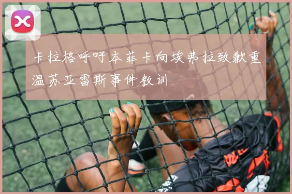 卡拉格呼吁本菲卡向埃弗拉致歉重温苏亚雷斯事件教训