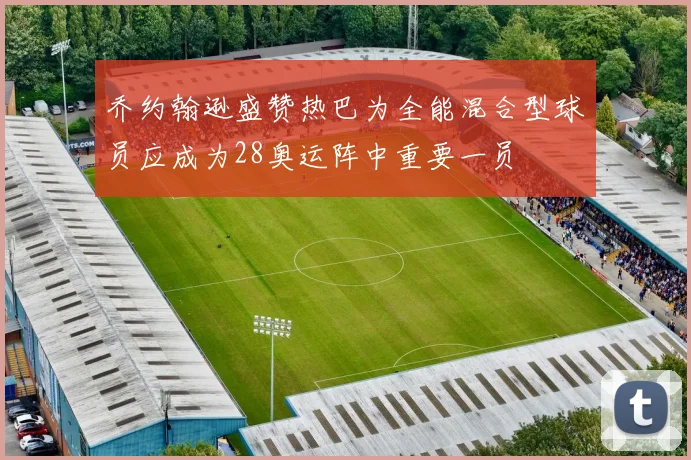 乔约翰逊盛赞热巴为全能混合型球员应成为28奥运阵中重要一员
