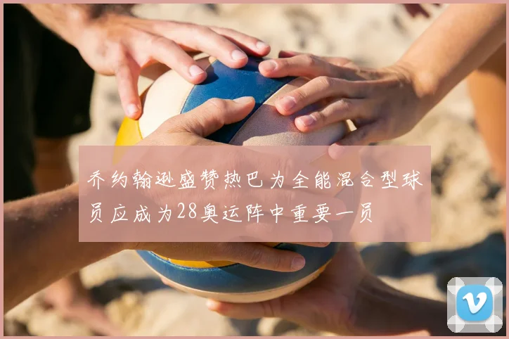 乔约翰逊盛赞热巴为全能混合型球员应成为28奥运阵中重要一员