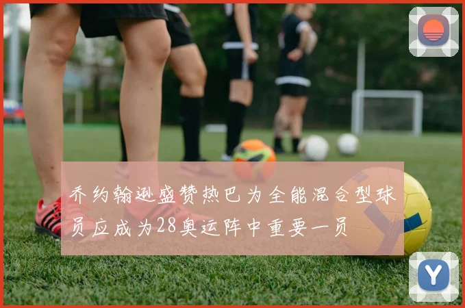 乔约翰逊盛赞热巴为全能混合型球员应成为28奥运阵中重要一员