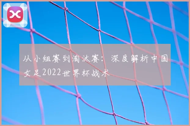 从小组赛到淘汰赛：深度解析中国女足2022世界杯战术