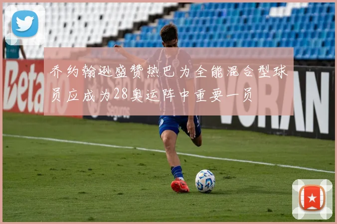 乔约翰逊盛赞热巴为全能混合型球员应成为28奥运阵中重要一员