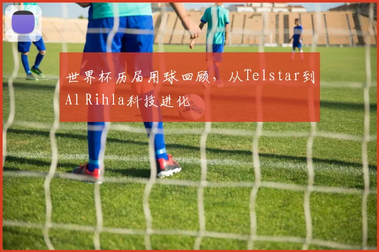 世界杯历届用球回顾,从Telstar到Al Rihla科技进化