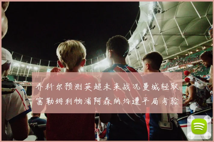 乔科尔预测英超未来战况曼城轻取富勒姆利物浦阿森纳均遭平局考验