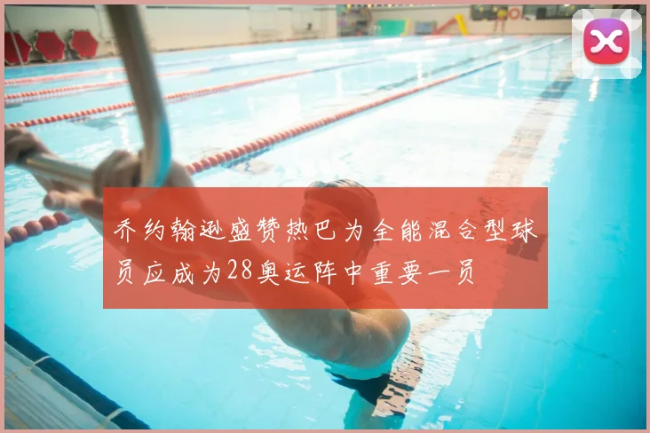 乔约翰逊盛赞热巴为全能混合型球员应成为28奥运阵中重要一员