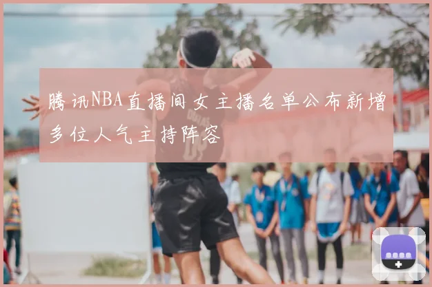 腾讯NBA直播间女主播名单公布新增多位人气主持阵容