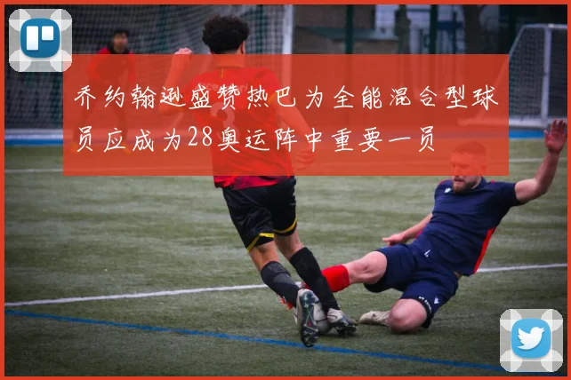 乔约翰逊盛赞热巴为全能混合型球员应成为28奥运阵中重要一员