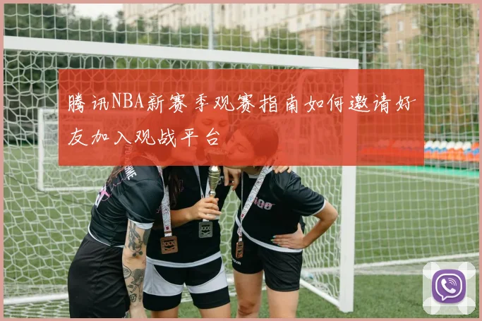 腾讯NBA新赛季观赛指南如何邀请好友加入观战平台