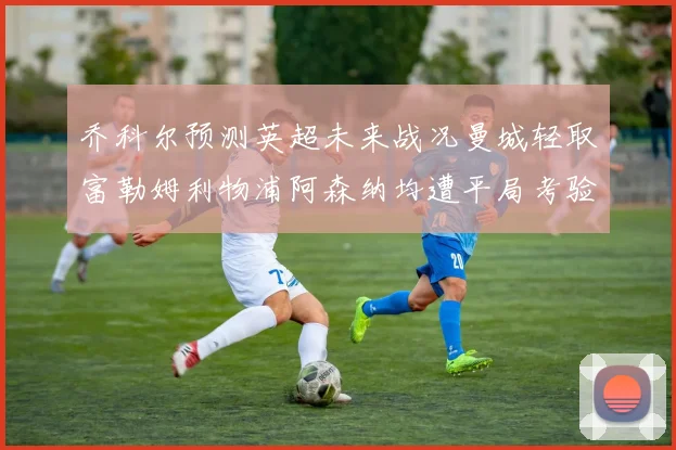 乔科尔预测英超未来战况曼城轻取富勒姆利物浦阿森纳均遭平局考验