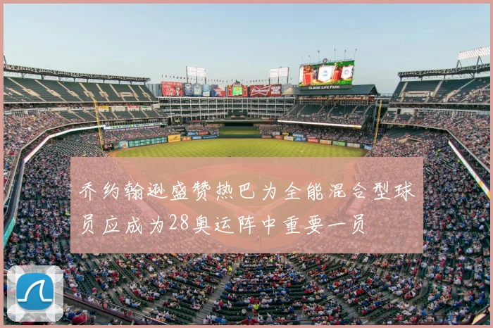 乔约翰逊盛赞热巴为全能混合型球员应成为28奥运阵中重要一员