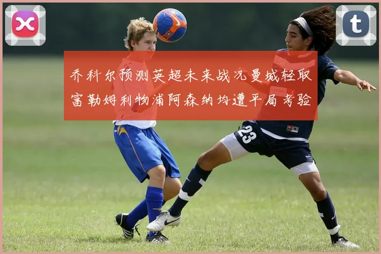 乔科尔预测英超未来战况曼城轻取富勒姆利物浦阿森纳均遭平局考验