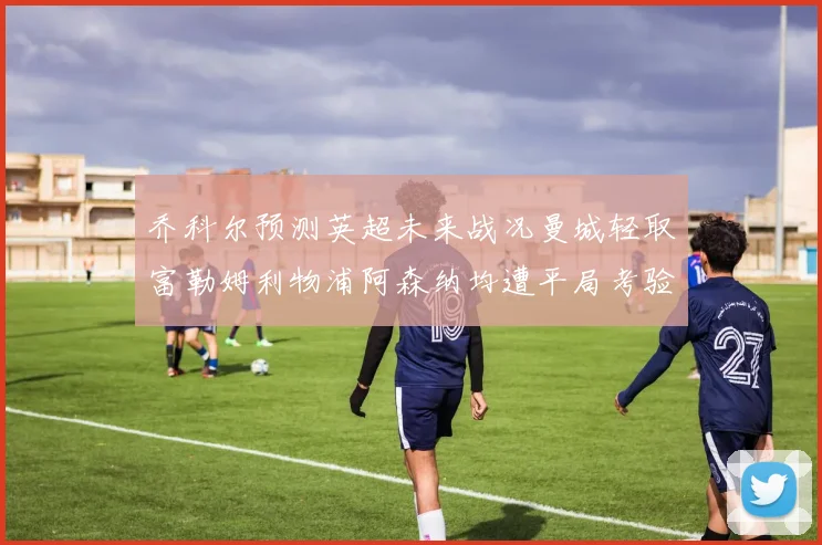 乔科尔预测英超未来战况曼城轻取富勒姆利物浦阿森纳均遭平局考验