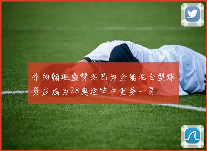 乔约翰逊盛赞热巴为全能混合型球员应成为28奥运阵中重要一员