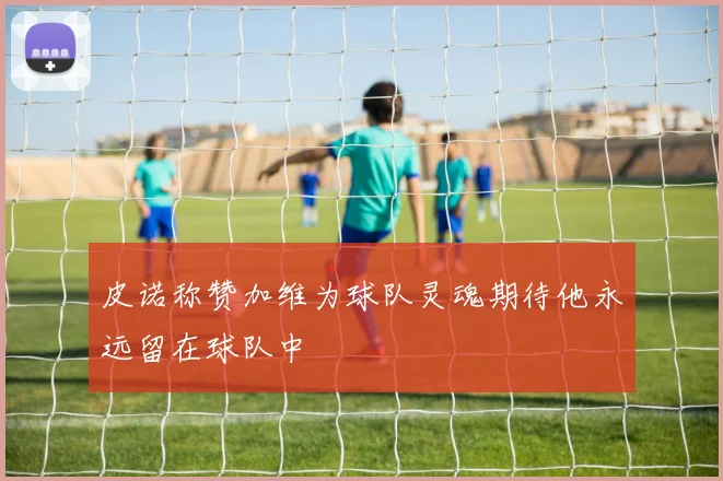 皮诺称赞加维为球队灵魂期待他永远留在球队中