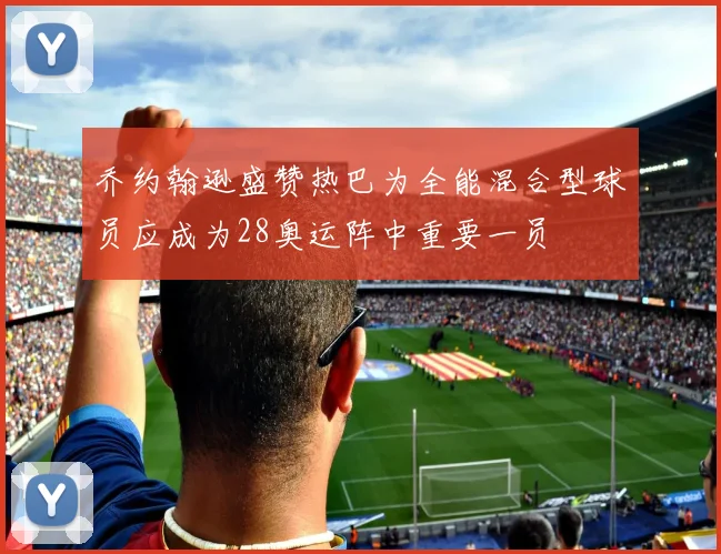 乔约翰逊盛赞热巴为全能混合型球员应成为28奥运阵中重要一员