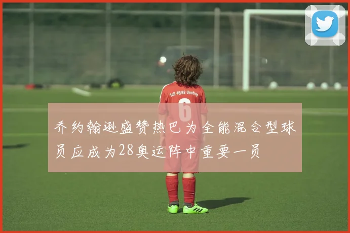 乔约翰逊盛赞热巴为全能混合型球员应成为28奥运阵中重要一员