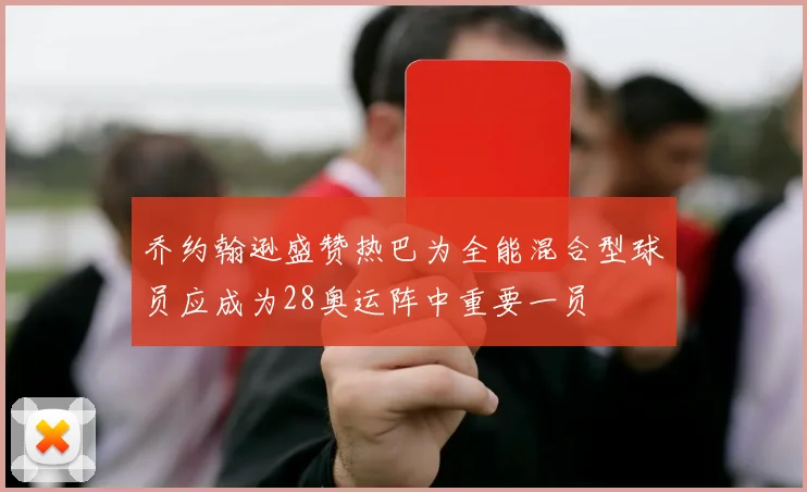 乔约翰逊盛赞热巴为全能混合型球员应成为28奥运阵中重要一员