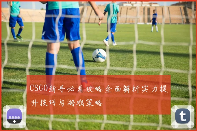 CSGO新手必看攻略全面解析实力提升技巧与游戏策略